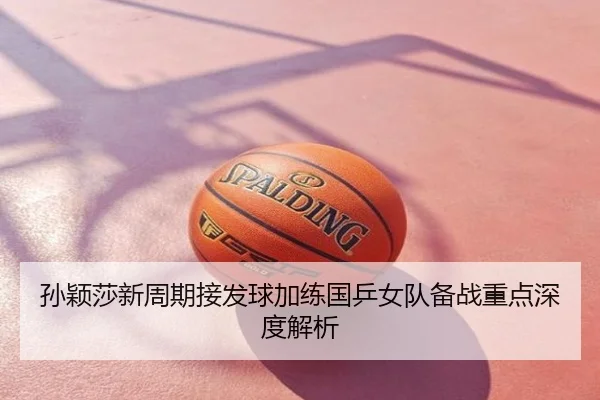 孙颖莎新周期接发球加练国乒女队备战重点深度解析