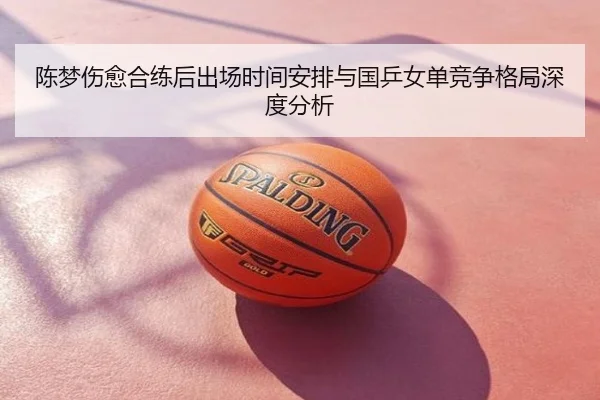 陈梦伤愈合练后出场时间安排与国乒女单竞争格局深度分析