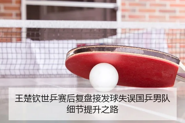王楚钦世乒赛后复盘接发球失误国乒男队细节提升之路