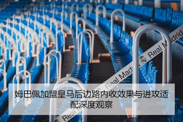 姆巴佩加盟皇马后边路内收效果与进攻适配深度观察