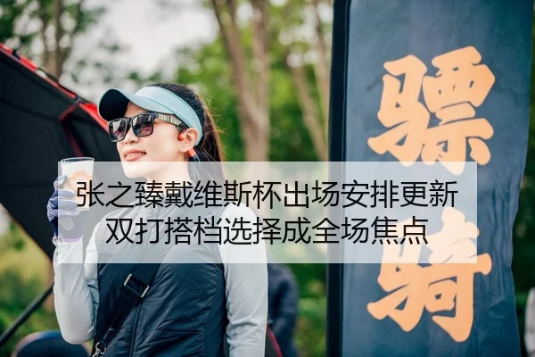 张之臻戴维斯杯出场安排更新 双打搭档选择成全场焦点